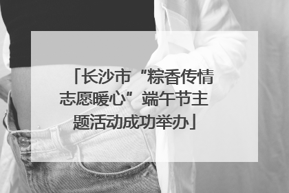 长沙市“粽香传情志愿暖心”端午节主题活动成功举办