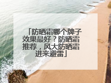 防晒霜哪个牌子效果最好？防晒霜推荐，风大防晒霜进来避雷