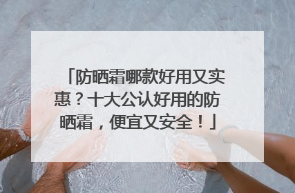 防晒霜哪款好用又实惠？十大公认好用的防晒霜，便宜又安全！