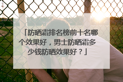 防晒霜排名榜前十名哪个效果好，男士防晒霜多少钱防晒效果好？