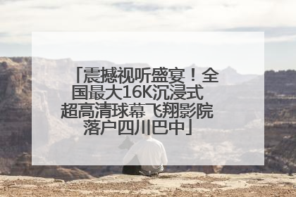 震撼视听盛宴！全国最大16K沉浸式超高清球幕飞翔影院落户四川巴中
