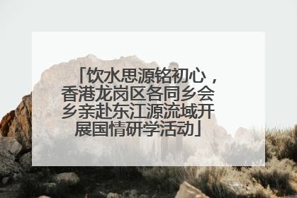 饮水思源铭初心，香港龙岗区各同乡会乡亲赴东江源流域开展国情研学活动