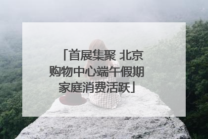 首展集聚 北京购物中心端午假期家庭消费活跃