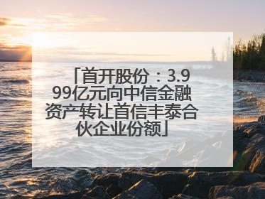 首开股份：3.999亿元向中信金融资产转让首信丰泰合伙企业份额