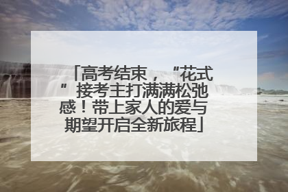 高考结束，“花式”接考主打满满松弛感！带上家人的爱与期望开启全新旅程