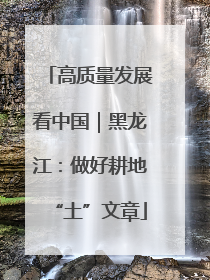 高质量发展看中国｜黑龙江：做好耕地“土”文章