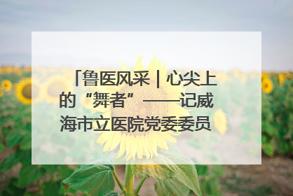 鲁医风采｜心尖上的“舞者”——记威海市立医院党委委员、心外科主任、主任医师景昊