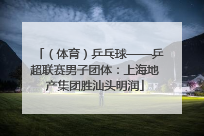 （体育）乒乓球——乒超联赛男子团体：上海地产集团胜汕头明润