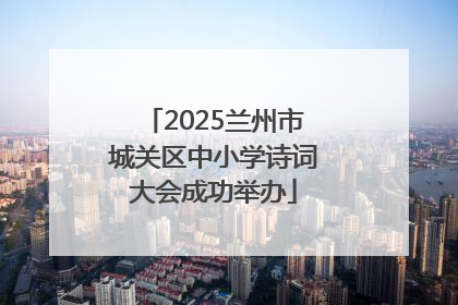 2025兰州市城关区中小学诗词大会成功举办