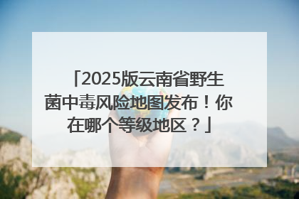 2025版云南省野生菌中毒风险地图发布！你在哪个等级地区？