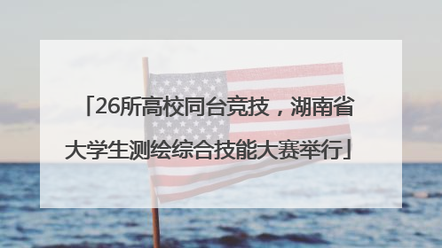 26所高校同台竞技，湖南省大学生测绘综合技能大赛举行