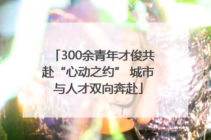 300余青年才俊共赴“心动之约” 城市与人才双向奔赴