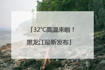 32℃高温来啦！黑龙江最新发布