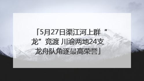 5月27日渠江河上群“龙”竞渡 川渝两地24支龙舟队角逐最高荣誉