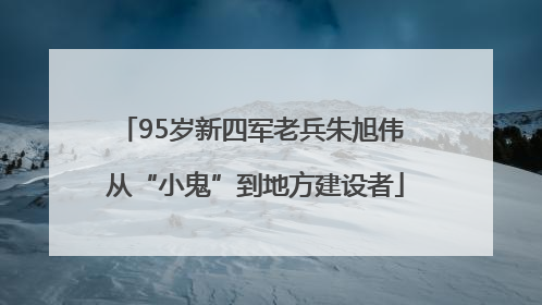 95岁新四军老兵朱旭伟 从“小鬼”到地方建设者